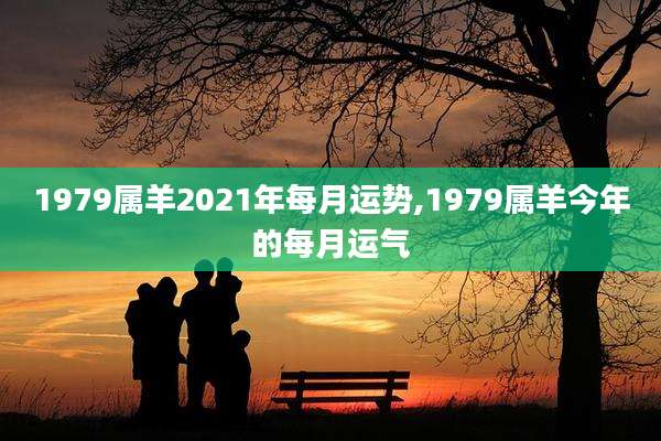 1979属羊2021年每月运势,1979属羊今年的每月运气