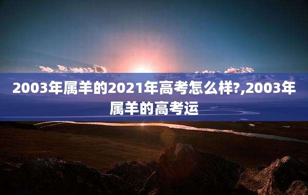 2003年属羊的2021年高考怎么样?,2003年属羊的高考运