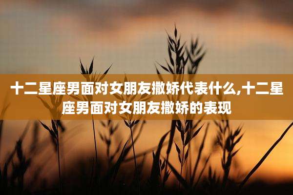 十二星座男面对女朋友撒娇代表什么,十二星座男面对女朋友撒娇的表现