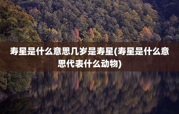 寿星是什么意思几岁是寿星(寿星是什么意思代表什么动物)