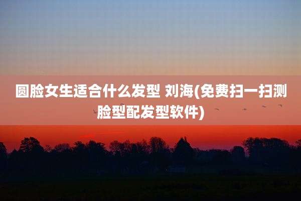 圆脸女生适合什么发型 刘海(免费扫一扫测脸型配发型软件)