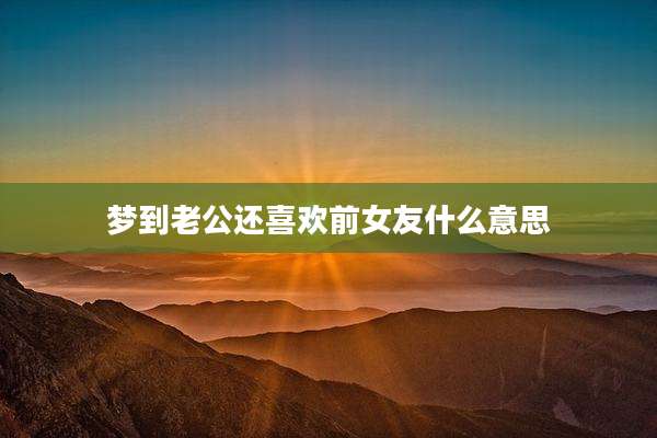 梦到老公还喜欢前女友什么意思