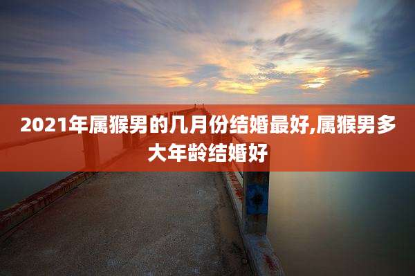 2021年属猴男的几月份结婚最好,属猴男多大年龄结婚好