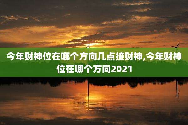 今年财神位在哪个方向几点接财神,今年财神位在哪个方向2021