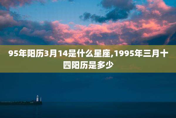 95年阳历3月14是什么星座,1995年三月十四阳历是多少