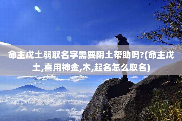 命主戊土弱取名字需要阴土帮助吗?(命主戊土,喜用神金,木,起名怎么取名)