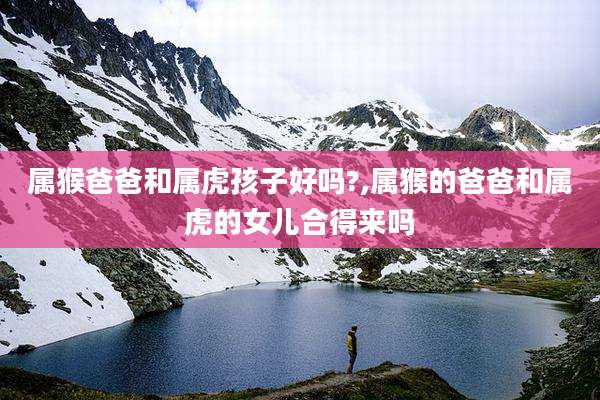 属猴爸爸和属虎孩子好吗?,属猴的爸爸和属虎的女儿合得来吗