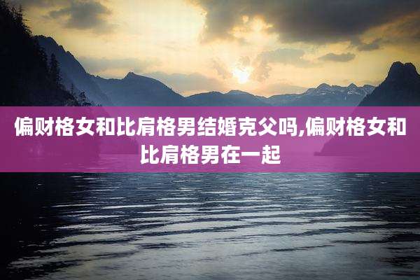 偏财格女和比肩格男结婚克父吗,偏财格女和比肩格男在一起