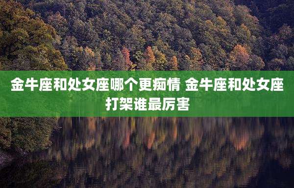 金牛座和处女座哪个更痴情 金牛座和处女座打架谁最厉害