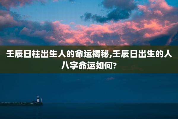 壬辰日柱出生人的命运揭秘,壬辰日出生的人八字命运如何?