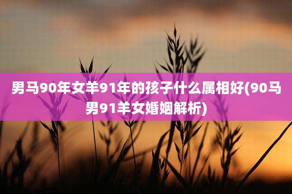 男马90年女羊91年的孩子什么属相好(90马男91羊女婚姻解析)