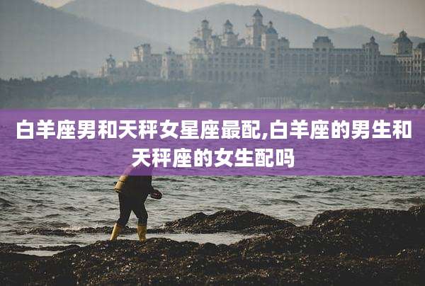 白羊座男和天秤女星座最配,白羊座的男生和天秤座的女生配吗