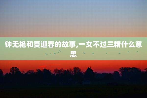 钟无艳和夏迎春的故事,一女不过三精什么意思