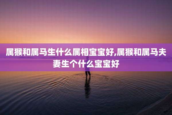 属猴和属马生什么属相宝宝好,属猴和属马夫妻生个什么宝宝好