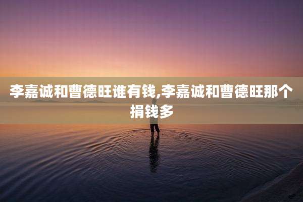 李嘉诚和曹德旺谁有钱,李嘉诚和曹德旺那个捐钱多