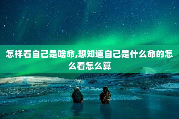 怎样看自己是啥命,想知道自己是什么命的怎么看怎么算