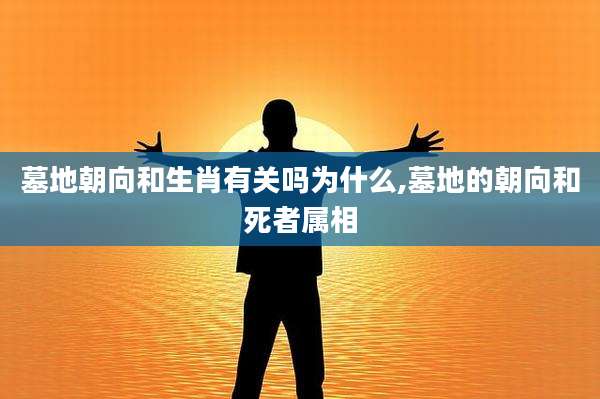 墓地朝向和生肖有关吗为什么,墓地的朝向和死者属相