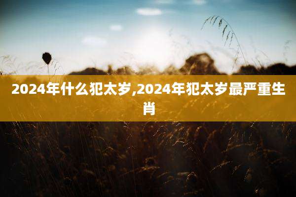 2024年什么犯太岁,2024年犯太岁最严重生肖