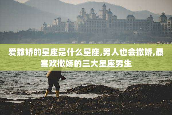 爱撒娇的星座是什么星座,男人也会撒娇,最喜欢撒娇的三大星座男生