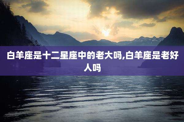 白羊座是十二星座中的老大吗,白羊座是老好人吗
