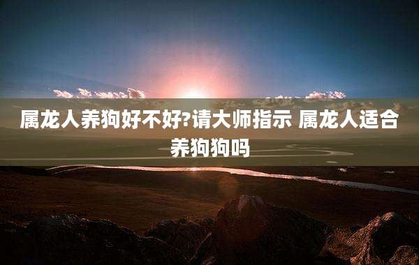 属龙人养狗好不好?请大师指示 属龙人适合养狗狗吗