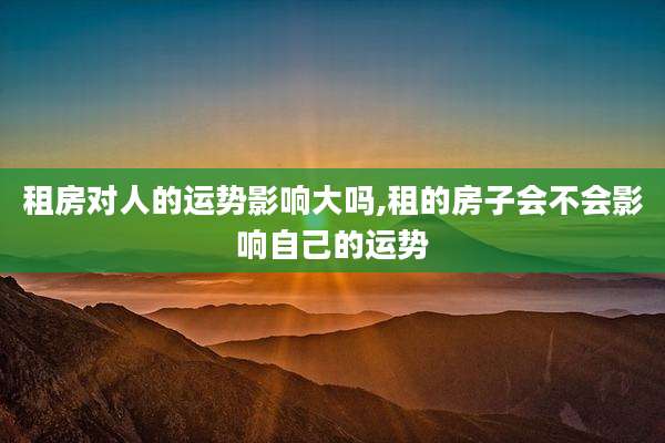 租房对人的运势影响大吗,租的房子会不会影响自己的运势
