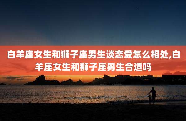 白羊座女生和狮子座男生谈恋爱怎么相处,白羊座女生和狮子座男生合适吗