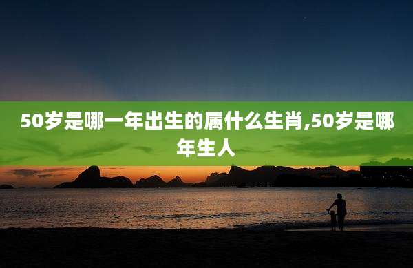 50岁是哪一年出生的属什么生肖,50岁是哪年生人