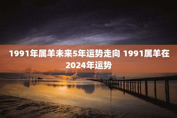 1991年属羊未来5年运势走向 1991属羊在2024年运势