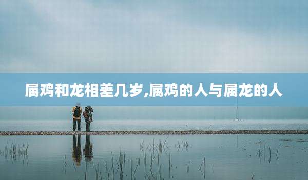 属鸡和龙相差几岁,属鸡的人与属龙的人