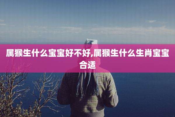 属猴生什么宝宝好不好,属猴生什么生肖宝宝合适
