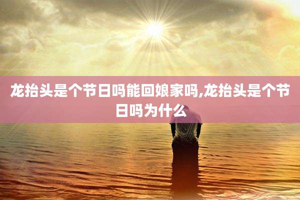 龙抬头是个节日吗能回娘家吗,龙抬头是个节日吗为什么