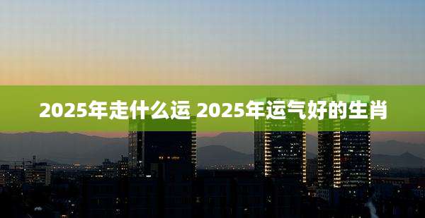 2025年走什么运 2025年运气好的生肖