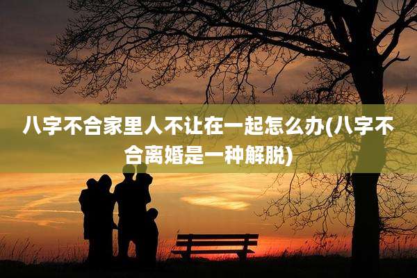 八字不合家里人不让在一起怎么办(八字不合离婚是一种解脱)