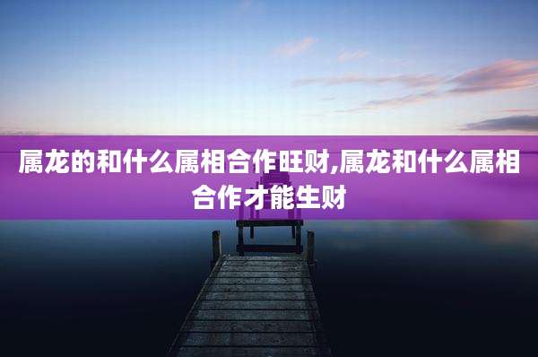 属龙的和什么属相合作旺财,属龙和什么属相合作才能生财