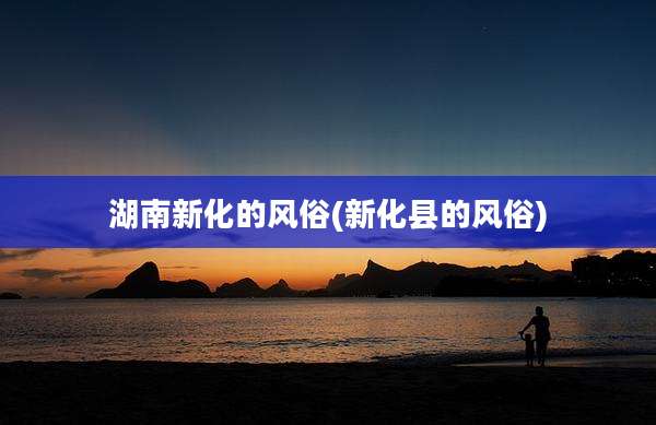 湖南新化的风俗(新化县的风俗)