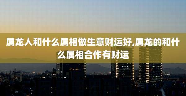 属龙人和什么属相做生意财运好,属龙的和什么属相合作有财运