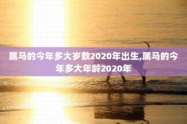 属马的今年多大岁数2020年出生,属马的今年多大年龄2020年