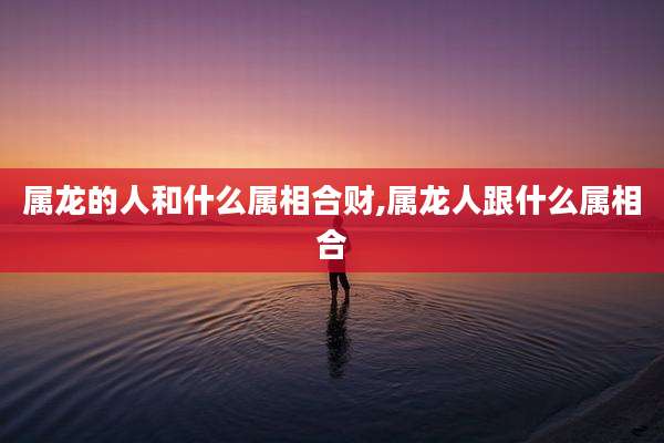 属龙的人和什么属相合财,属龙人跟什么属相合