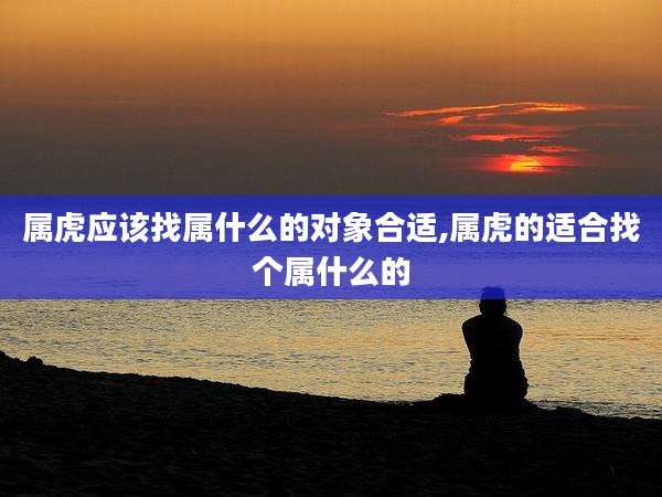 属虎应该找属什么的对象合适,属虎的适合找个属什么的