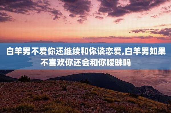 白羊男不爱你还继续和你谈恋爱,白羊男如果不喜欢你还会和你暧昧吗