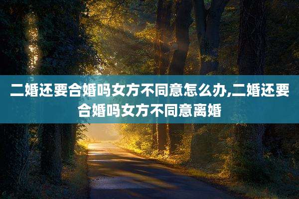 二婚还要合婚吗女方不同意怎么办,二婚还要合婚吗女方不同意离婚