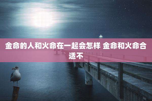 金命的人和火命在一起会怎样 金命和火命合适不