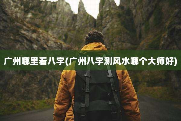广州哪里看八字(广州八字测风水哪个大师好)