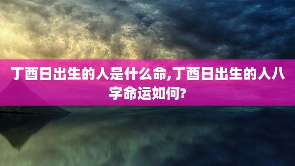 丁酉日出生的人是什么命,丁酉日出生的人八字命运如何?
