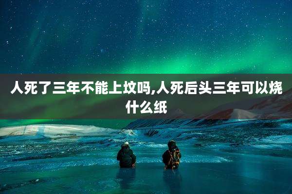 人死了三年不能上坟吗,人死后头三年可以烧什么纸
