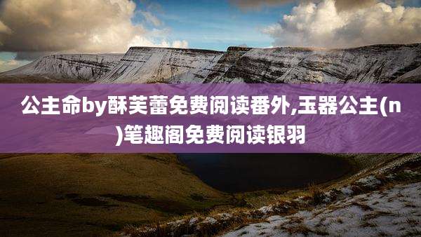 公主命by酥芙蕾免费阅读番外,玉器公主(n)笔趣阁免费阅读银羽
