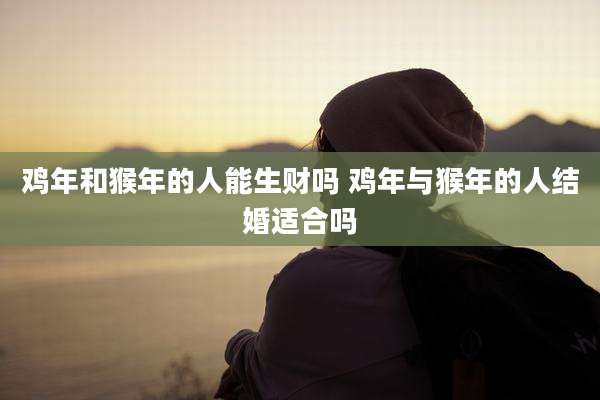 鸡年和猴年的人能生财吗 鸡年与猴年的人结婚适合吗