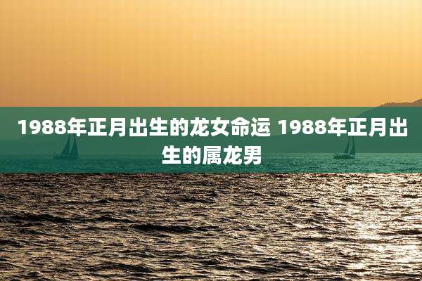 1988年正月出生的龙女命运 1988年正月出生的属龙男