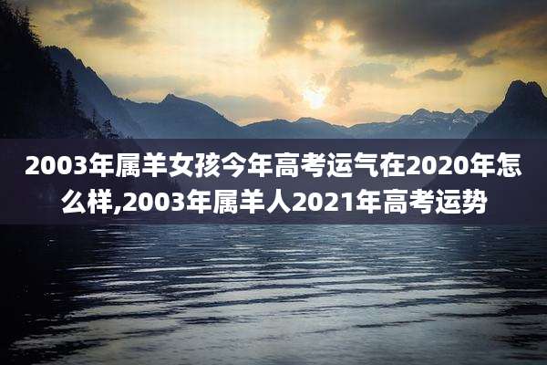 2003年属羊女孩今年高考运气在2020年怎么样,2003年属羊人2021年高考运势